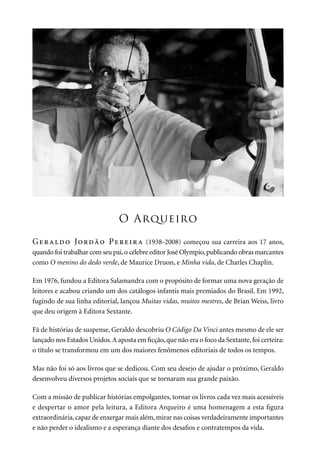 O Arqueiro
Geraldo Jordão Pereira (1938-2008) começou sua carreira aos 17 anos,
quando foi trabalhar com seu pai,o célebre editor José Olympio,publicando obras marcantes
como O menino do dedo verde, de Maurice Druon, e Minha vida, de Charles Chaplin.
Em 1976, fundou a Editora Salamandra com o propósito de formar uma nova geração de
leitores e acabou criando um dos catálogos infantis mais premiados do Brasil. Em 1992,
fugindo de sua linha editorial, lançou Muitas vidas, muitos mestres, de Brian Weiss, livro
que deu origem à Editora Sextante.
Fã de histórias de suspense, Geraldo descobriu O Código Da Vinci antes mesmo de ele ser
lançado nos Estados Unidos.A aposta em ficção,que não era o foco da Sextante,foi certeira:
o título se transformou em um dos maiores fenômenos editoriais de todos os tempos.
Mas não foi só aos livros que se dedicou. Com seu desejo de ajudar o próximo, Geraldo
desenvolveu diversos projetos sociais que se tornaram sua grande paixão.
Com a missão de publicar histórias empolgantes, tornar os livros cada vez mais acessíveis
e despertar o amor pela leitura, a Editora Arqueiro é uma homenagem a esta figura
extraordinária,capaz de enxergar mais além,mirar nas coisas verdadeiramente importantes
e não perder o idealismo e a esperança diante dos desafios e contratempos da vida.
 