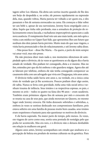 23
tagem sobre Los Alamos. Ela abriu um sorriso incerto quando ele lhe deu
um beijo de despedida e, no avião, ele pensou rapidamente na expressão
dela, mas, quando voltou, Maria parecia ter voltado a ser quem era, e eles
passaram o fim de semana enroscados na cama. Ela começou a falar sobre
ter um bebê e, apesar de seu nervosismo, Jeremy ficou empolgado com a
ideia. Supôs que tinha sido perdoado, mas a armadura de proteção do re-
lacionamento estava lascada, e rachaduras imperceptíveis apareciam a cada
nova ausência. O rompimento final veio um ano mais tarde, um mês após a
visita a um médico no Upper East Side, que apresentou-lhes um futuro que
nenhum dos dois jamais havia previsto. Muito mais do que suas viagens, a
visita havia prenunciado o fim do relacionamento, e até Jeremy sabia disso.
– Não posso ficar – disse-lhe Maria. – Eu quero, e parte de mim sempre
vai amar você, mas não posso.
Ela não precisou dizer mais nada e, nos momentos silenciosos de auto-
piedade após o divórcio, ele às vezes se questionava se ela algum dia o havia
amado de verdade. Eles podiam ter conseguido, dizia a si mesmo. Mas no
fim, entendeu por que ela foi embora e não guardava mágoa. Agora eles até
se falavam por telefone, embora ele não tenha conseguido comparecer ao
casamento dela com um advogado que vivia em Chappaqua, três anos antes.
O divórcio tinha saído havia sete anos e, na verdade, era a única coisa
triste de verdade que já lhe acontecera. Poucos podiam dizer algo assim,
ele sabia. Nunca se feriu com gravidade, tinha uma vida social ativa e ne-
nhum trauma de infância. Seus irmãos e as respectivas esposas, os pais, e
mesmo os avós – todos os quatro na faixa dos 90 anos – eram saudáveis.
Também eram próximos: alguns fins de semana por mês o crescente clã
se reunia na casa de seus pais, que ainda moravam no Queens, no mesmo
lugar onde Jeremy crescera. Ele tinha dezessete sobrinhos e sobrinhas, e,
embora às vezes se sentisse deslocado nos compromissos familiares, pois
estava solteiro em uma família de pessoas muito bem casadas, seus irmãos
eram respeitosos o bastante para não questionar os motivos do divórcio.
E ele havia superado. Na maior parte do tempo, pelo menos. Às vezes,
em viagens de carro como essa, sentia uma pontada de nostalgia pelo que
podia ter acontecido. Mas era raro, e o divórcio não o deixara desiludido
em relação às mulheres em geral.
Alguns anos antes, Jeremy acompanhara um estudo que analisava se a
percepção de beleza era produto de normas culturais ou da genética. Para
 