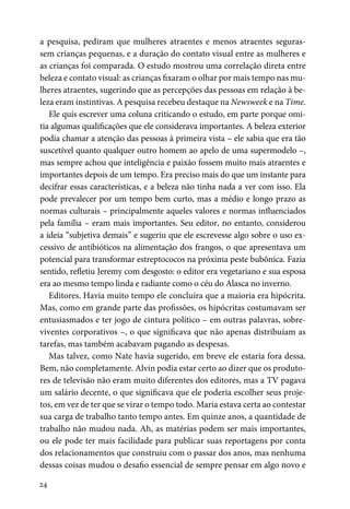 24
a pesquisa, pediram que mulheres atraentes e menos atraentes seguras-
sem crianças pequenas, e a duração do contato visual entre as mulheres e
as crianças foi comparada. O estudo mostrou uma correlação direta entre
beleza e contato visual: as crianças fixaram o olhar por mais tempo nas mu-
lheres atraentes, sugerindo que as percepções das pessoas em relação à be-
leza eram instintivas. A pesquisa recebeu destaque na Newsweek e na Time.
Ele quis escrever uma coluna criticando o estudo, em parte porque omi-
tia algumas qualificações que ele considerava importantes. A beleza exterior
podia chamar a atenção das pessoas à primeira vista – ele sabia que era tão
suscetível quanto qualquer outro homem ao apelo de uma supermodelo –,
mas sempre achou que inteligência e paixão fossem muito mais atraentes e
importantes depois de um tempo. Era preciso mais do que um instante para
decifrar essas características, e a beleza não tinha nada a ver com isso. Ela
pode prevalecer por um tempo bem curto, mas a médio e longo prazo as
normas culturais – principalmente aqueles valores e normas influenciados
pela família – eram mais importantes. Seu editor, no entanto, considerou
a ideia “subjetiva demais” e sugeriu que ele escrevesse algo sobre o uso ex-
cessivo de antibióticos na alimentação dos frangos, o que apresentava um
potencial para transformar estreptococos na próxima peste bubônica. Fazia
sentido, refletiu Jeremy com desgosto: o editor era vegetariano e sua esposa
era ao mesmo tempo linda e radiante como o céu do Alasca no inverno.
Editores. Havia muito tempo ele concluíra que a maioria era hipócrita.
Mas, como em grande parte das profissões, os hipócritas costumavam ser
entusiasmados e ter jogo de cintura político – em outras palavras, sobre-
viventes corporativos –, o que significava que não apenas distribuíam as
tarefas, mas também acabavam pagando as despesas.
Mas talvez, como Nate havia sugerido, em breve ele estaria fora dessa.
Bem, não completamente. Alvin podia estar certo ao dizer que os produto-
res de televisão não eram muito diferentes dos editores, mas a TV pagava
um salário decente, o que significava que ele poderia escolher seus proje-
tos, em vez de ter que se virar o tempo todo. Maria estava certa ao contestar
sua carga de trabalho tanto tempo antes. Em quinze anos, a quantidade de
trabalho não mudou nada. Ah, as matérias podem ser mais importantes,
ou ele pode ter mais facilidade para publicar suas reportagens por conta
dos relacionamentos que construiu com o passar dos anos, mas nenhuma
dessas coisas mudou o desafio essencial de sempre pensar em algo novo e
 