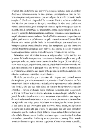 25
original. Ele ainda tinha que escrever dezenas de colunas para a Scientific
American, pelo menos uma ou duas grandes investigações, e mais ou me-
nos uns quinze artigos menores por ano, alguns de acordo com o tema da
estação. O Natal está chegando? Escreva uma história sobre o verdadeiro
São Nicolau, que nasceu na Turquia, virou bispo de Mira e era conhecido
por sua generosidade, pelo amor pelas crianças e pela preocupação com os
marinheiros. É verão? Que tal uma matéria sobre o aquecimento global e o
inegável aumento da temperatura nos últimos cem anos, o que previa con-
sequências saarianas em todos os Estados Unidos, ou como o aquecimento
global pode causar a próxima era do gelo e transformar os Estados Uni-
dos em uma tundra gelada. O dia de Ação de Graças, por outro lado, era
bom para contar a verdade sobre a vida dos peregrinos, que não se tratava
apenas de jantares amigáveis com nativos, mas incluía a caça às bruxas de
Salem, epidemias de varíola e uma tendência repugnante ao incesto.
Entrevistas com cientistas famosos e artigos sobre vários satélites ou
projetos da NASA sempre eram respeitados e fáceis de emplacar em qual-
quer época do ano, assim como denúncias sobre drogas (lícitas e ilícitas),
sexo, prostituição, jogos de azar, bebidas, casos de tribunal envolvendo pa-
gamentos milionários e qualquer coisa que tivesse a ver com fenômenos
sobrenaturais, a maioria das quais tinha pouca ou nenhuma relação com
ciência e mais com charlatões como Clausen.
Ele tinha que admitir que o processo não chegava nem perto de como
ele imaginava que seria uma carreira de jornalista. Em Columbia – ele fora
o único dos irmãos a frequentar a faculdade e o primeiro de toda a família
a se formar, fato que sua mãe nunca se cansava de repetir para qualquer
estranho –, cursou graduação dupla em física e química, com intenção de
se tornar professor universitário. Mas uma namorada que trabalhava no
jornal da universidade o convenceu a escrever uma matéria – que depen-
dia muito do uso de estatísticas – sobre a distorção nas notas do vestibu-
lar. Quando seu artigo gerou inúmeras manifestações de alunos, Jeremy
se deu conta de que levava jeito para escrever. Ainda assim, sua opção de
carreira não mudou até que seu pai foi enganado por um falso consultor
financeiro que lhe roubou 40 mil dólares, pouco antes de Jeremy terminar
a faculdade. Com a casa da família em risco – o pai era motorista de ônibus
e trabalhou para o Port Authority até se aposentar –, Jeremy faltou à ceri-
mônia de formatura para rastrear o golpista. Como se estivesse possuído,
 