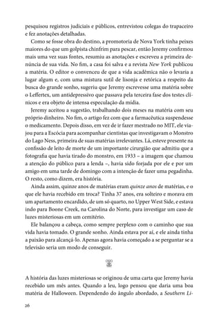 26
pesquisou registros judiciais e públicos, entrevistou colegas do trapaceiro
e fez anotações detalhadas.
Como se fosse obra do destino, a promotoria de Nova York tinha peixes
maiores do que um golpista chinfrim para pescar, então Jeremy confirmou
mais uma vez suas fontes, resumiu as anotações e escreveu a primeira de-
núncia de sua vida. No fim, a casa foi salva e a revista New York publicou
a matéria. O editor o convenceu de que a vida acadêmica não o levaria a
lugar algum e, com uma mistura sutil de lisonja e retórica a respeito da
busca do grande sonho, sugeriu que Jeremy escrevesse uma matéria sobre
o Leffertex, um antidepressivo que passava pela terceira fase dos testes clí-
nicos e era objeto de intensa especulação da mídia.
Jeremy aceitou a sugestão, trabalhando dois meses na matéria com seu
próprio dinheiro. No fim, o artigo fez com que a farmacêutica suspendesse
o medicamento. Depois disso, em vez de ir fazer mestrado no MIT, ele via-
jou para a Escócia para acompanhar cientistas que investigavam o Monstro
do Lago Ness, primeira de suas matérias irrelevantes. Lá, esteve presente na
confissão de leito de morte de um importante cirurgião que admitiu que a
fotografia que havia tirado do monstro, em 1933 – a imagem que chamou
a atenção do público para a lenda –, havia sido forjada por ele e por um
amigo em uma tarde de domingo com a intenção de fazer uma pegadinha.
O resto, como dizem, era história.
Ainda assim, quinze anos de matérias eram quinze anos de matérias, e o
que ele havia recebido em troca? Tinha 37 anos, era solteiro e morava em
um apartamento encardido, de um só quarto, no Upper West Side, e estava
indo para Boone Creek, na Carolina do Norte, para investigar um caso de
luzes misteriosas em um cemitério.
Ele balançou a cabeça, como sempre perplexo com o caminho que sua
vida havia tomado. O grande sonho. Ainda estava por aí, e ele ainda tinha
a paixão para alcançá-lo. Apenas agora havia começado a se perguntar se a
televisão seria um modo de conseguir.
;
A história das luzes misteriosas se originou de uma carta que Jeremy havia
recebido um mês antes. Quando a leu, logo pensou que daria uma boa
matéria de Halloween. Dependendo do ângulo abordado, a Southern Li-
 