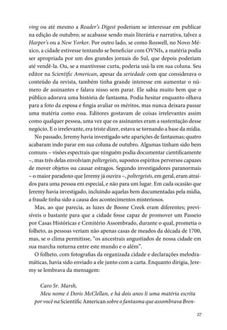 27
ving ou até mesmo a Reader’s Digest poderiam se interessar em publicar
na edição de outubro; se acabasse sendo mais literária e narrativa, talvez a
Harper’s ou a New Yorker. Por outro lado, se como Roswell, no Novo Mé-
xico, a cidade estivesse tentando se beneficiar com OVNIs, a matéria podia
ser apropriada por um dos grandes jornais do Sul, que depois poderiam
até vendê-la. Ou, se a mantivesse curta, poderia usá-la em sua coluna. Seu
editor na Scientific American, apesar da seriedade com que considerava o
conteúdo da revista, também tinha grande interesse em aumentar o nú-
mero de assinantes e falava nisso sem parar. Ele sabia muito bem que o
público adorava uma história de fantasma. Podia hesitar enquanto olhava
para a foto da esposa e fingia avaliar os méritos, mas nunca deixara passar
uma matéria como essa. Editores gostavam de coisas irrelevantes assim
como qualquer pessoa, uma vez que os assinantes eram a sustentação desse
negócio. E o irrelevante, era triste dizer, estava se tornando a base da mídia.
No passado, Jeremy havia investigado sete aparições de fantasmas; quatro
acabaram indo parar em sua coluna de outubro. Algumas tinham sido bem
comuns – visões espectrais que ninguém podia documentar cientificamente
–, mas três delas envolviam poltergeists, supostos espíritos perversos capazes
de mover objetos ou causar estragos. Segundo investigadores paranormais
– o maior paradoxo que Jeremy já ouvira –, poltergeists, em geral, eram atraí-
dos para uma pessoa em especial, e não para um lugar. Em cada ocasião que
Jeremy havia investigado, incluindo aquelas bem documentadas pela mídia,
a fraude tinha sido a causa dos acontecimentos misteriosos.
Mas, ao que parecia, as luzes de Boone Creek eram diferentes; previ-
síveis o bastante para que a cidade fosse capaz de promover um Passeio
por Casas Históricas e Cemitério Assombrado, durante o qual, prometia o
folheto, as pessoas veriam não apenas casas de meados da década de 1700,
mas, se o clima permitisse, “os ancestrais angustiados de nossa cidade em
sua marcha noturna entre este mundo e o além”.
O folheto, com fotografias da organizada cidade e declarações melodra-
máticas, havia sido enviado a ele junto com a carta. Enquanto dirigia, Jere-
my se lembrava da mensagem:
Caro Sr. Marsh,
Meu nome é Doris McClellan, e há dois anos li uma matéria escrita
por você na Scientific American sobre o fantasma que assombrava Bren-
 