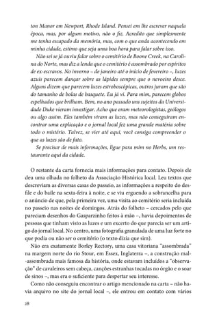 28
ton Manor em Newport, Rhode Island. Pensei em lhe escrever naquela
época, mas, por algum motivo, não o fiz. Acredito que simplesmente
me tenha escapado da memória, mas, com o que anda acontecendo em
minha cidade, estimo que seja uma boa hora para falar sobre isso.
Não sei se já ouviu falar sobre o cemitério de Boone Creek, na Caroli-
na do Norte, mas diz a lenda que o cemitério é assombrado por espíritos
de ex-escravos. No inverno – de janeiro até o início de fevereiro –, luzes
azuis parecem dançar sobre as lápides sempre que o nevoeiro desce.
Alguns dizem que parecem luzes estroboscópicas, outros juram que são
do tamanho de bolas de basquete. Eu já vi. Para mim, parecem globos
espelhados que brilham. Bem, no ano passado uns sujeitos da Universi-
dade Duke vieram investigar. Acho que eram meteorologistas, geólogos
ou algo assim. Eles também viram as luzes, mas não conseguiram en-
contrar uma explicação e o jornal local fez uma grande matéria sobre
todo o mistério. Talvez, se vier até aqui, você consiga compreender o
que as luzes são de fato.
Se precisar de mais informações, ligue para mim no Herbs, um res-
taurante aqui da cidade.
O restante da carta fornecia mais informações para contato. Depois ele
deu uma olhada no folheto da Associação Histórica local. Leu textos que
descreviam as diversas casas do passeio, as informações a respeito do des-
file e do baile na sexta-feira à noite, e se viu erguendo a sobrancelha para
o anúncio de que, pela primeira vez, uma visita ao cemitério seria incluída
no passeio nas noites de domingos. Atrás do folheto – cercados pelo que
pareciam desenhos do Gasparzinho feitos à mão –, havia depoimentos de
pessoas que tinham visto as luzes e um excerto do que parecia ser um arti-
go do jornal local. No centro, uma fotografia granulada de uma luz forte no
que podia ou não ser o cemitério (o texto dizia que sim).
Não era exatamente Borley Rectory, uma casa vitoriana “assombrada”
na margem norte do rio Stour, em Essex, Inglaterra –, a construção mal-
-assombrada mais famosa da história, onde estavam incluídos a “observa-
ção” de cavaleiros sem cabeça, canções estranhas tocadas no órgão e o soar
de sinos –, mas era o suficiente para despertar seu interesse.
Como não conseguiu encontrar o artigo mencionado na carta – não ha-
via arquivo no site do jornal local –, ele entrou em contato com vários
 