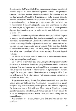 29
departamentos da Universidade Duke e acabou encontrando o projeto de
pesquisa original. Ele havia sido escrito por três alunos de pós-graduação
e, embora tivesse os nomes e números de telefone, duvidava que teria por
que ligar para eles. O relatório de pesquisa não tinha nenhum dos deta-
lhes que ele esperava. Em vez disso, o estudo havia apenas documentado
a existência das luzes e o fato de que o equipamento dos estudantes esta-
va funcionando de maneira adequada, o que nem arranhava a superfície
das informações a que precisava ter acesso. Além disso, se tinha aprendido
algo nos últimos quinze anos, era a não confiar no trabalho de ninguém,
apenas no seu.
Está vendo, esse era o segredo sujo sobre escrever para revistas. Enquan-
to todos os jornalistas podiam dizer que faziam sua própria pesquisa – e a
maioria até fizesse um pouco –, eles ainda se apoiavam demais em opiniões
e meias verdades publicadas no passado. Dessa forma, cometiam erros fre-
quentes, em geral pequenos, às vezes grosseiros. Todos os artigos de todas
as revistas tinham erros, e dois anos antes Jeremy havia escrito uma ma-
téria sobre isso, expondo os hábitos menos louváveis de seus colegas de
profissão.
Seu editor, no entanto, vetara a publicação. E nenhuma outra revista
pareceu empolgada com a história.
Ele observava os carvalhos pela janela, imaginando se precisava mudar
de carreira, e de repente desejou ter pesquisado mais sobre a história de
fantasma. E se não houvesse luz nenhuma? E se a pessoa que escrevera a
carta fosse uma charlatã? E se não tivesse lenda alguma em que basear o
artigo? Ele balançou a cabeça. Não adiantava se preocupar. Além disso,
era tarde demais. Ele já estava aqui, e Nate estava ocupado atendendo os
telefones em Nova York.
No porta-malas, Jeremy tinha todos os itens necessários para caçar fan-
tasmas (como revelado em Caça-fantasmas de verdade!, um livro que ele
comprara originalmente como piada depois de uma noite de coquetéis).
Ele tinha uma câmera Polaroid, uma 35mm, quatro filmadoras e tripés,
gravador de áudio e microfones, detector de radiação de micro-ondas, de-
tector eletromagnético, bússola, óculos de visão noturna, laptop e outras
quinquilharias.
Precisava fazer tudo direito, afinal. Caçar fantasmas não era coisa para
amadores.
 