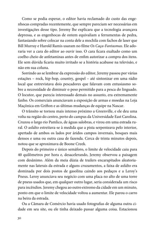 30
Como se podia esperar, o editor havia reclamado do custo das enge-
nhocas compradas recentemente, que sempre pareciam ser necessárias em
investigações desse tipo. Jeremy lhe explicara que a tecnologia avançava
depressa, e as engenhocas de ontem equivaliam a ferramentas de pedra,
fantasiando sobre colocar na conta dele a mochila com fachos de laser que
Bill Murray e Harold Ramis usaram no filme Os Caça-Fantasmas. Ele ado-
raria ver a cara do editor ao ouvir isso. O cara ficara exaltado como um
coelho cheio de anfetaminas antes de enfim autorizar a compra dos itens.
Ele sem dúvida ficaria muito irritado se a história acabasse na televisão, e
não em sua coluna.
Sorrindo ao se lembrar da expressão do editor, Jeremy passou por várias
estações – rock, hip-hop, country, gospel – até sintonizar em uma rádio
local que entrevistava dois pescadores que falavam com entusiasmo so-
bre a necessidade de diminuir o peso permitido para a pesca do linguado.
O locutor, que parecia interessado demais no assunto, era extremamente
fanho. Os comerciais anunciavam a exposição de armas e moedas na Loja
Maçônica em Grifton e as últimas mudanças de equipe na Nascar.
O trânsito se tornou mais intenso próximo a Greenville, e ele deu uma
volta na região do centro, perto do campus da Universidade East Carolina.
Cruzou o largo rio Pamlico, de águas salobras, e virou em uma estrada ru-
ral. O asfalto estreitava-se à medida que a pista serpenteava pelo interior,
apertado de ambos os lados por áridos campos invernais, bosques mais
densos e uma ou outra casa de fazenda. Cerca de trinta minutos depois,
notou que se aproximava de Boone Creek.
Depois do primeiro e único semáforo, o limite de velocidade caiu para
40 quilômetros por hora e, desacelerando, Jeremy observou a paisagem
com desânimo. Além da meia dúzia de trailers encarapitados aleatoria-
mente nas laterais da estrada e alguns cruzamentos, a faixa de asfalto era
dominada por dois postos de gasolina caindo aos pedaços e a Leroy’s
Pneus. Leroy anunciava seu negócio com uma placa no alto de uma torre
de pneus usados que, em qualquer outro lugar, seria considerada um risco
para incêndios. Jeremy chegou ao outro extremo da cidade em um minuto,
ponto em que o limite de velocidade voltou a aumentar. Ele parou o carro
na beira da estrada.
Ou a Câmara de Comércio havia usado fotografias de alguma outra ci-
dade em seu site, ou ele tinha deixado passar alguma coisa. Estacionou
 