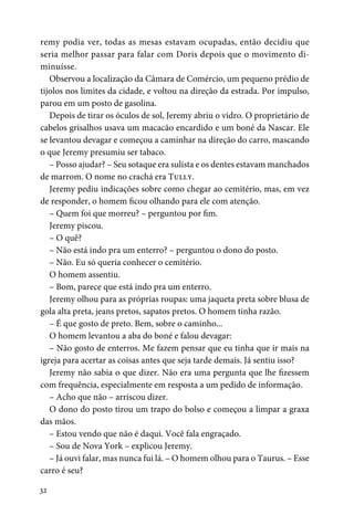 32
remy podia ver, todas as mesas estavam ocupadas, então decidiu que
seria melhor passar para falar com Doris depois que o movimento di-
minuísse.
Observou a localização da Câmara de Comércio, um pequeno prédio de
tijolos nos limites da cidade, e voltou na direção da estrada. Por impulso,
parou em um posto de gasolina.
Depois de tirar os óculos de sol, Jeremy abriu o vidro. O proprietário de
cabelos grisalhos usava um macacão encardido e um boné da Nascar. Ele
se levantou devagar e começou a caminhar na direção do carro, mascando
o que Jeremy presumiu ser tabaco.
– Posso ajudar? – Seu sotaque era sulista e os dentes estavam manchados
de marrom. O nome no crachá era Tully.
Jeremy pediu indicações sobre como chegar ao cemitério, mas, em vez
de responder, o homem ficou olhando para ele com atenção.
– Quem foi que morreu? – perguntou por fim.
Jeremy piscou.
– O quê?
– Não está indo pra um enterro? – perguntou o dono do posto.
– Não. Eu só queria conhecer o cemitério.
O homem assentiu.
– Bom, parece que está indo pra um enterro.
Jeremy olhou para as próprias roupas: uma jaqueta preta sobre blusa de
gola alta preta, jeans pretos, sapatos pretos. O homem tinha razão.
– É que gosto de preto. Bem, sobre o caminho...
O homem levantou a aba do boné e falou devagar:
– Não gosto de enterros. Me fazem pensar que eu tinha que ir mais na
igreja para acertar as coisas antes que seja tarde demais. Já sentiu isso?
Jeremy não sabia o que dizer. Não era uma pergunta que lhe fizessem
com frequência, especialmente em resposta a um pedido de informação.
– Acho que não – arriscou dizer.
O dono do posto tirou um trapo do bolso e começou a limpar a graxa
das mãos.
– Estou vendo que não é daqui. Você fala engraçado.
– Sou de Nova York – explicou Jeremy.
– Já ouvi falar, mas nunca fui lá. – O homem olhou para o Taurus. – Esse
carro é seu?
 