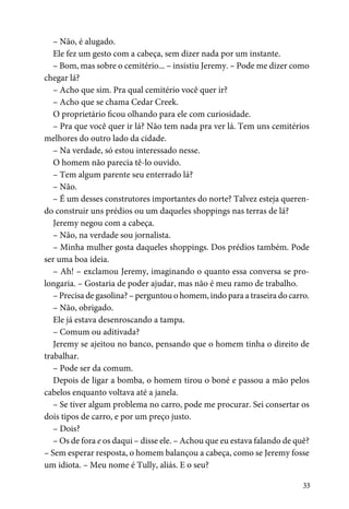 33
– Não, é alugado.
Ele fez um gesto com a cabeça, sem dizer nada por um instante.
– Bom, mas sobre o cemitério... – insistiu Jeremy. – Pode me dizer como
chegar lá?
– Acho que sim. Pra qual cemitério você quer ir?
– Acho que se chama Cedar Creek.
O proprietário ficou olhando para ele com curiosidade.
– Pra que você quer ir lá? Não tem nada pra ver lá. Tem uns cemitérios
melhores do outro lado da cidade.
– Na verdade, só estou interessado nesse.
O homem não parecia tê-lo ouvido.
– Tem algum parente seu enterrado lá?
– Não.
– É um desses construtores importantes do norte? Talvez esteja queren-
do construir uns prédios ou um daqueles shoppings nas terras de lá?
Jeremy negou com a cabeça.
– Não, na verdade sou jornalista.
– Minha mulher gosta daqueles shoppings. Dos prédios também. Pode
ser uma boa ideia.
– Ah! – exclamou Jeremy, imaginando o quanto essa conversa se pro-
longaria. – Gostaria de poder ajudar, mas não é meu ramo de trabalho.
– Precisa de gasolina? – perguntou o homem, indo para a traseira do carro.
– Não, obrigado.
Ele já estava desenroscando a tampa.
– Comum ou aditivada?
Jeremy se ajeitou no banco, pensando que o homem tinha o direito de
trabalhar.
– Pode ser da comum.
Depois de ligar a bomba, o homem tirou o boné e passou a mão pelos
cabelos enquanto voltava até a janela.
– Se tiver algum problema no carro, pode me procurar. Sei consertar os
dois tipos de carro, e por um preço justo.
– Dois?
– Os de fora e os daqui – disse ele. – Achou que eu estava falando de quê?
– Sem esperar resposta, o homem balançou a cabeça, como se Jeremy fosse
um idiota. – Meu nome é Tully, aliás. E o seu?
 