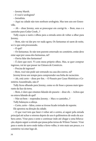 34
– Jeremy Marsh.
– E você é urologista?
– Jornalista.
– Aqui na cidade não tem nenhum urologista. Mas tem uns em Green-
ville.
– Ah – disse Jeremy, sem se preocupar em corrigi-lo. – Bom, mas e o
caminho para Cedar Creek...?
Tully coçou o nariz e olhou para a estrada antes de voltar a olhar para
Jeremy.
– Bom, não vai dar pra ver nada agora. Os fantasmas só saem de noite,
se é o que está procurando.
– O quê?
– Os fantasmas. Se não tem parente enterrado no cemitério, então deve
estar aqui por causa dos fantasmas, né?
– Ouviu falar dos fantasmas?
– É claro que ouvi. Vi com meus próprio olhos. Mas, se quer comprar
ingresso, vai ter que passar na Câmara de Comércio.
– Precisa de ingresso?
– Bom, você não pode sair entrando na casa dos outros, né?
Jeremy levou um tempo para compreender sua linha de raciocínio.
– Ah, está certo – disse por fim. – O Passeio por Casas Históricas e Ce-
mitério Assombrado, não é?
Tully ficou olhando para Jeremy, como se ele fosse a pessoa mais igno-
rante da face da terra.
– Bom, é claro que estamos falando do passeio – disse ele. – Achou que
eu estava falando de quê?
– Não sei bem – respondeu Jeremy. – Mas e o caminho...?
Tully balançou a cabeça.
– Certo, certo – falou, como se tivesse ficado irritado de repente.
Ele apontou na direção da cidade.
– O que você tem que fazer é voltar até o centro, aí seguir pela estrada
principal até achar o retorno depois de uns 6 quilômetros de onde ela aca-
bava antes. Virar para o oeste e continuar indo até chegar a uma bifurca-
ção, depois seguir a estrada que passa pelas terras do Wilson Tanner. Virar
para o norte de novo onde tinha o ferro-velho, ir reto mais um pouco, e o
cemitério vai estar logo ali.
 