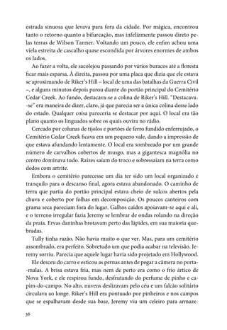 36
estrada sinuosa que levava para fora da cidade. Por mágica, encontrou
tanto o retorno quanto a bifurcação, mas infelizmente passou direto pe-
las terras de Wilson Tanner. Voltando um pouco, ele enfim achou uma
viela estreita de cascalho quase escondida por árvores enormes de ambos
os lados.
Ao fazer a volta, ele sacolejou passando por vários buracos até a floresta
ficar mais esparsa. À direita, passou por uma placa que dizia que ele estava
se aproximando de Riker’s Hill – local de uma das batalhas da Guerra Civil
–, e alguns minutos depois parou diante do portão principal do Cemitério
Cedar Creek. Ao fundo, destacava-se a colina de Riker’s Hill. “Destacava-
-se” era maneira de dizer, claro, já que parecia ser a única colina desse lado
do estado. Qualquer coisa pareceria se destacar por aqui. O local era tão
plano quanto os linguados sobre os quais ouvira no rádio.
Cercado por colunas de tijolos e portões de ferro fundido enferrujado, o
Cemitério Cedar Creek ficava em um pequeno vale, dando a impressão de
que estava afundando lentamente. O local era sombreado por um grande
número de carvalhos cobertos de musgo, mas a gigantesca magnólia no
centro dominava tudo. Raízes saíam do troco e sobressaíam na terra como
dedos com artrite.
Embora o cemitério parecesse um dia ter sido um local organizado e
tranquilo para o descanso final, agora estava abandonado. O caminho de
terra que partia do portão principal estava cheio de sulcos abertos pela
chuva e coberto por folhas em decomposição. Os poucos canteiros com
grama seca pareciam fora do lugar. Galhos caídos apoiavam-se aqui e ali,
e o terreno irregular fazia Jeremy se lembrar de ondas rolando na direção
da praia. Ervas daninhas brotavam perto das lápides, em sua maioria que-
bradas.
Tully tinha razão. Não havia muito o que ver. Mas, para um cemitério
assombrado, era perfeito. Sobretudo um que podia acabar na televisão. Je-
remy sorriu. Parecia que aquele lugar havia sido projetado em Hollywood.
Ele desceu do carro e esticou as pernas antes de pegar a câmera no porta-
-malas. A brisa estava fria, mas nem de perto era como o frio ártico de
Nova York, e ele respirou fundo, desfrutando do perfume de pinho e ca-
pim-do-campo. No alto, nuvens deslizavam pelo céu e um falcão solitário
circulava ao longe. Riker’s Hill era pontuado por pinheiros e nos campos
que se espalhavam desde sua base, Jeremy viu um celeiro para armaze-
 