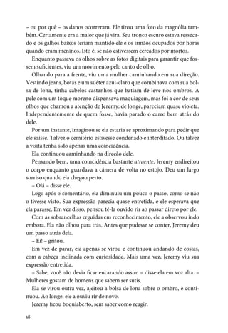 38
– ou por quê – os danos ocorreram. Ele tirou uma foto da magnólia tam-
bém. Certamente era a maior que já vira. Seu tronco escuro estava resseca-
do e os galhos baixos teriam mantido ele e os irmãos ocupados por horas
quando eram meninos. Isto é, se não estivessem cercados por mortos.
Enquanto passava os olhos sobre as fotos digitais para garantir que fos-
sem suficientes, viu um movimento pelo canto de olho.
Olhando para a frente, viu uma mulher caminhando em sua direção.
Vestindo jeans, botas e um suéter azul-claro que combinava com sua bol-
sa de lona, tinha cabelos castanhos que batiam de leve nos ombros. A
pele com um toque moreno dispensava maquiagem, mas foi a cor de seus
olhos que chamou a atenção de Jeremy: de longe, pareciam quase violeta.
Independentemente de quem fosse, havia parado o carro bem atrás do
dele.
Por um instante, imaginou se ela estaria se aproximando para pedir que
ele saísse. Talvez o cemitério estivesse condenado e interditado. Ou talvez
a visita tenha sido apenas uma coincidência.
Ela continuou caminhando na direção dele.
Pensando bem, uma coincidência bastante atraente. Jeremy endireitou
o corpo enquanto guardava a câmera de volta no estojo. Deu um largo
sorriso quando ela chegou perto.
– Olá – disse ele.
Logo após o comentário, ela diminuiu um pouco o passo, como se não
o tivesse visto. Sua expressão parecia quase entretida, e ele esperava que
ela parasse. Em vez disso, pensou tê-la ouvido rir ao passar direto por ele.
Com as sobrancelhas erguidas em reconhecimento, ele a observou indo
embora. Ela não olhou para trás. Antes que pudesse se conter, Jeremy deu
um passo atrás dela.
– Ei! – gritou.
Em vez de parar, ela apenas se virou e continuou andando de costas,
com a cabeça inclinada com curiosidade. Mais uma vez, Jeremy viu sua
expressão entretida.
– Sabe, você não devia ficar encarando assim – disse ela em voz alta. –
Mulheres gostam de homens que sabem ser sutis.
Ela se virou outra vez, ajeitou a bolsa de lona sobre o ombro, e conti-
nuou. Ao longe, ele a ouviu rir de novo.
Jeremy ficou boquiaberto, sem saber como reagir.
 
