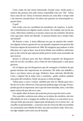 39
Certo, então ela não estava interessada. Grande coisa. Ainda assim, a
maioria das pessoas teria pelo menos respondido com um “olá”. Talvez
fosse coisa do sul. Talvez os homens dessem em cima dela o tempo todo
e ela estivesse cansada disso. Ou talvez não quisesse ser interrompida en-
quanto fazia...
O quê?
Está vendo, esse era o problema do jornalismo, ele suspirou. A profis-
são o transformara em alguém muito curioso. Na verdade, não era da sua
conta. Além disso, lembrou a si mesmo, estava em um cemitério. Ela devia
estar aqui para visitar um falecido. As pessoas faziam isso o tempo todo,
não faziam?
Ele franziu a testa. A única diferença era que na maioria dos cemité-
rios alguém cortava a grama de vez em quando, enquanto esse parecia São
Francisco depois do terremoto de 1906. Ele imaginou que pudesse ir atrás
dela para ver o que ia fazer, mas já havia falado com mulheres suficientes
para se dar conta de que espionar podia parecer muito mais assustador do
que encarar.
Jeremy se esforçou para não ficar olhando enquanto ela desaparecia
atrás de um dos carvalhos, com a bolsa de lona balançando a cada passo
gracioso.
Foi só depois que ela desapareceu que ele conseguiu se lembrar de que
garotas bonitas não importavam no momento. Ele tinha um trabalho a
fazer e seu futuro estava em jogo. Dinheiro, fama, televisão, blá-blá-blá.
Certo, e depois? Ele já tinha visto o cemitério... podia verificar também
uma parte dos arredores. Sentir um pouco o clima do lugar.
Voltou para o carro e entrou, satisfeito por não ter olhado para trás a
fim de ver se ela o observava. Duas pessoas podiam jogar esse jogo. Pressu-
pondo que ela se importasse com o que ele estava fazendo, claro, e ele tinha
quase certeza de que não era o caso.
Um rápido olhar do banco do motorista provou que ele estava certo.
Deu a partida e acelerou com calma; ao se afastar do cemitério, não teve
dificuldade em tirar a imagem da mulher da cabeça e se concentrar na ta-
refa que tinha que executar. Seguiu pela estrada para ver se outras vias – de
cascalho ou pavimentadas – cruzavam com ela e ficou de olho em moinhos
ou construções com telhado de latão, mas não encontrou nada. Nem mes-
mo algo simples como uma casa de fazenda.
 