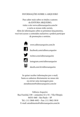 INFORMAÇÕES SOBRE A ARQUEIRO
Para saber mais sobre os títulos e autores
da EDITORA ARQUEIRO,
visite o site www.editoraarqueiro.com.br
e curta as nossas redes sociais.
Além de informações sobre os próximos lançamentos,
você terá acesso a conteúdos exclusivos e poderá participar
de promoções e sorteios.
 www.editoraarqueiro.com.br
 facebook.com/editora.arqueiro
 twitter.com/editoraarqueiro
 instagram.com/editoraarqueiro
 skoob.com.br/editoraarqueiro
Se quiser receber informações por e-mail,
basta se cadastrar diretamente no nosso site
ou enviar uma mensagem para
atendimento@editoraarqueiro.com.br
Editora Arqueiro
Rua Funchal, 538 – conjuntos 52 e 54 – Vila Olímpia
04551-060 – São Paulo – SP
Tel.: (11) 3868-4492 – Fax: (11) 3862-5818
E-mail: atendimento@editoraarqueiro.com.br
 