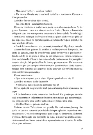 9
– Mas como você...? – insistiu a mulher.
– Ele estava falando sobre sua irmã também – murmurou Clausen. –
Não apenas dele.
A mulher fixou o olhar nele, atônita.
– Sua irmã Ellen – acrescentou Clausen.
Com essa revelação, a mulher enfim caiu num choro convulsivo. As lá-
grimas brotaram como um sistema anti-incêndio. Clausen – bronzeado
e elegante com seu terno preto e sem nenhum fio de cabelo fora do lugar
– continuou a balançar a cabeça como um daqueles cachorros de plástico
que as pessoas põem no painel do carro. A plateia olhava para a mulher no
mais absoluto silêncio.
– Frank deixou mais uma coisa para você, não deixou? Algo de seu passado.
Apesar das luzes quentes do estúdio, a mulher pareceu ficar pálida. No
canto do cenário, atrás da área de visão geral, Jeremy viu o produtor ro-
dando o dedo no ar, como a hélice de um helicóptero. Estava chegando a
hora do intervalo. Clausen deu uma olhada praticamente imperceptível
naquela direção. Ninguém além de Jeremy pareceu notar. Ele sempre se
perguntava por que os espectadores nunca se questionavam como a comu-
nicação com o mundo dos espíritos podia estar em tão perfeita sincronia
com os intervalos comerciais.
Clausen continuou:
– Que mais ninguém podia saber. Algum tipo de chave, não é?
A mulher assentiu, ainda chorando.
– Você nunca pensou que ele guardaria, não é?
Certo, aqui está o argumento final, pensou Jeremy. Mais uma crente no
papo.
– É do hotel onde vocês passaram a lua de mel. Ele queria que, quando
você a encontrasse, se lembrasse dos momentos felizes que passaram jun-
tos. Ele não quer que se lembre dele com dor, porque ele a ama.
– Ooohhhhhhh... – gritou a mulher.
Mais ou menos. Talvez fosse um gemido. De onde estava, Jeremy não
podia ter certeza, porque o grito foi abafado por aplausos repentinos e en-
tusiasmados. O microfone foi puxado para longe. As câmeras se afastaram.
Depois de terminado seu momento de fama, a mulher da plateia desmo-
ronou na cadeira. Nesse momento, a apresentadora se levantou do sofá e
olhou para a câmera.
 