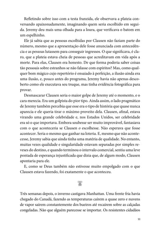 11
Refletindo sobre isso com a testa franzida, ele observava a plateia con-
versando apaixonadamente, imaginando quem seria escolhido em segui-
da. Jeremy deu mais uma olhada para a loura, que verificava o batom em
um espelhinho.
Ele já sabia que as pessoas escolhidas por Clausen não faziam parte do
número, mesmo que a apresentação dele fosse anunciada com antecedên-
cia e as pessoas lutassem para conseguir ingressos. O que significava, é cla-
ro, que a plateia estava cheia de pessoas que acreditavam em vida após a
morte. Para elas, Clausen era honesto. De que forma poderia saber coisas
tão pessoais sobre estranhos se não falasse com espíritos? Mas, como qual-
quer bom mágico cujo repertório é ensaiado à perfeição, a ilusão ainda era
uma ilusão, e, pouco antes do programa, Jeremy havia não apenas desco-
berto como ele executava seu truque, mas tinha evidência fotográfica para
provar.
Desmascarar Clausen seria o maior golpe de Jeremy até o momento, e o
cara merecia. Era um golpista do pior tipo. Ainda assim, o lado pragmático
de Jeremy também percebia que esse era o tipo de história que quase nunca
aparecia e ele queria tirar o máximo proveito dela. Clausen, afinal, estava
virando uma grande celebridade e, nos Estados Unidos, ser celebridade
era só o que importava. Embora soubesse ser muito improvável, fantasiava
com o que aconteceria se Clausen o escolhesse. Não esperava que fosse
acontecer. Seria o mesmo que ganhar na loteria. E, mesmo que não aconte-
cesse, Jeremy sabia que ainda tinha uma matéria de qualidade. No entanto,
muitas vezes qualidade e singularidade estavam separadas por simples re-
veses do destino, e quando terminou o intervalo comercial, sentiu uma leve
pontada de esperança injustificada que dizia que, de algum modo, Clausen
apontaria para ele.
E, como se Deus também não estivesse muito empolgado com o que
Clausen estava fazendo, foi exatamente o que aconteceu.
;
Três semanas depois, o inverno castigava Manhattan. Uma frente fria havia
chegado do Canadá, fazendo as temperaturas caírem a quase zero e nuvens
de vapor saírem constantemente dos bueiros até recaírem sobre as calçadas
congeladas. Não que alguém parecesse se importar. Os resistentes cidadãos
 