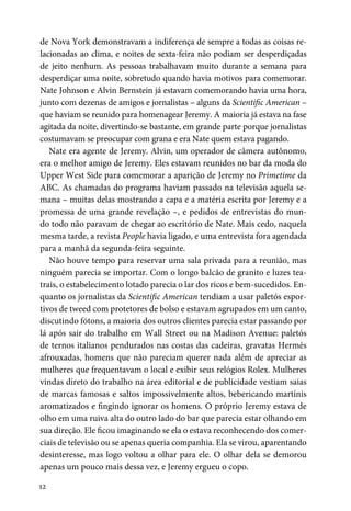 12
de Nova York demonstravam a indiferença de sempre a todas as coisas re-
lacionadas ao clima, e noites de sexta-feira não podiam ser desperdiçadas
de jeito nenhum. As pessoas trabalhavam muito durante a semana para
desperdiçar uma noite, sobretudo quando havia motivos para comemorar.
Nate Johnson e Alvin Bernstein já estavam comemorando havia uma hora,
junto com dezenas de amigos e jornalistas – alguns da Scientific American –
que haviam se reunido para homenagear Jeremy. A maioria já estava na fase
agitada da noite, divertindo-se bastante, em grande parte porque jornalistas
costumavam se preocupar com grana e era Nate quem estava pagando.
Nate era agente de Jeremy. Alvin, um operador de câmera autônomo,
era o melhor amigo de Jeremy. Eles estavam reunidos no bar da moda do
Upper West Side para comemorar a aparição de Jeremy no Primetime da
ABC. As chamadas do programa haviam passado na televisão aquela se-
mana – muitas delas mostrando a capa e a matéria escrita por Jeremy e a
promessa de uma grande revelação –, e pedidos de entrevistas do mun-
do todo não paravam de chegar ao escritório de Nate. Mais cedo, naquela
mesma tarde, a revista People havia ligado, e uma entrevista fora agendada
para a manhã da segunda-feira seguinte.
Não houve tempo para reservar uma sala privada para a reunião, mas
ninguém parecia se importar. Com o longo balcão de granito e luzes tea-
trais, o estabelecimento lotado parecia o lar dos ricos e bem-sucedidos. En-
quanto os jornalistas da Scientific American tendiam a usar paletós espor-
tivos de tweed com protetores de bolso e estavam agrupados em um canto,
discutindo fótons, a maioria dos outros clientes parecia estar passando por
lá após sair do trabalho em Wall Street ou na Madison Avenue: paletós
de ternos italianos pendurados nas costas das cadeiras, gravatas Hermès
afrouxadas, homens que não pareciam querer nada além de apreciar as
mulheres que frequentavam o local e exibir seus relógios Rolex. Mulheres
vindas direto do trabalho na área editorial e de publicidade vestiam saias
de marcas famosas e saltos impossivelmente altos, bebericando martínis
aromatizados e fingindo ignorar os homens. O próprio Jeremy estava de
olho em uma ruiva alta do outro lado do bar que parecia estar olhando em
sua direção. Ele ficou imaginando se ela o estava reconhecendo dos comer-
ciais de televisão ou se apenas queria companhia. Ela se virou, aparentando
desinteresse, mas logo voltou a olhar para ele. O olhar dela se demorou
apenas um pouco mais dessa vez, e Jeremy ergueu o copo.
 