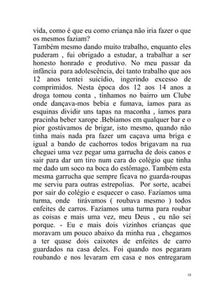 vida, como é que eu como criança não iria fazer o que
os mesmos faziam?
Também mesmo dando muito trabalho, enquanto eles
puderam , fui obrigado a estudar, a trabalhar a ser
honesto honrado e produtivo. No meu passar da
infância para adolescência, dei tanto trabalho que aos
12 anos tentei suicídio, ingerindo excesso de
comprimidos. Nesta época dos 12 aos 14 anos a
droga tomou conta , tínhamos no bairro um Clube
onde dançava-mos bebia e fumava, íamos para as
esquinas dividir uns tapas na maconha , íamos para
pracinha beber xarope .Bebíamos em qualquer bar e o
pior gostávamos de brigar, isto mesmo, quando não
tinha mais nada pra fazer um caçava uma briga e
igual a bando de cachorros todos brigavam na rua
cheguei uma vez pegar uma garrucha de dois canos e
sair para dar um tiro num cara do colégio que tinha
me dado um soco na boca do estômago. Também esta
mesma garrucha que sempre ficava no guarda-roupas
me serviu para outras estrepolias. Por sorte, acabei
por sair do colégio e esquecer o caso. Fazíamos uma
turma, onde tirávamos ( roubava mesmo ) todos
enfeites de carros. Fazíamos uma turma para roubar
as coisas e mais uma vez, meu Deus , eu não sei
porque. - Eu e mais dois vizinhos crianças que
moravam um pouco abaixo da minha rua , chegamos
a ter quase dois caixotes de enfeites de carro
guardados na casa deles. Foi quando nos pegaram
roubando e nos levaram em casa e nos entregaram

                                                    10
 