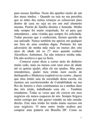 para nossas famílias. Neste dia apanhei muito de um
dos meus irmãos. - Quando eu saía na rua percebia
que as mães das outras crianças as colocavam para
dentro de casa ou seja eu era um mal elemento
mesmo. Porém de família distinta e honrada. Minha
mãe sempre foi muito respeitada, foi só para que
entendamos , uma vizinha que sempre foi solicitada.
Todas pessoas que a conheciam, faziam questão da
sua amizade. Nunca também me apoiou em qualquer
ato fora de uma conduta digna. Portanto fui um
adversário de minha mãe mais ou menos dos oito
anos de idade até os 27 anos quando conheci
Alcoólicos Anônimos. Eu não tolerava minha mãe.
Ela não aceitava o que eu fazia.
     Comecei como disse a correr atrás do dinheiro
muito cedo, mais ou menos com onze anos de idade
até os quinze ajudei, aliás ele me ajudou. Mas para
intendermos, ajudei meu irmão num escola de
datilografia e Madureza (supletivo) no centro , depois
que meu irmão saiu da sociedade desta escola, ele
montou um escritoriozinho de Contabilidade na rua
Rio de Janeiro e claro continuamos eu e minhas duas
das três irmãs, trabalhando com ele. - Também
estudamos. Todas as vezes que ele crescia em seus
negócios ele nunca esqueceu de nós. Sempre brigava
muito comigo por não querer estudar ou não estudar
direito. Este meu irmão foi tendo muito sucesso em
seus negócios. O meu outro irmão acabou por
comprar uma padaria em Brasília DF. Como eu

                                                    11
 