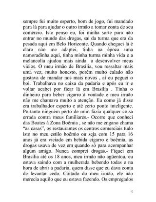 sempre fui muito esperto, bom de jogo, fui mandado
para lá para ajudar o outro irmão a tomar conta de seu
comércio. Isto penso eu, foi minha sorte para não
entrar no mundo das drogas, saí da turma que era da
pesada aqui em Belo Horizonte. Quando cheguei lá é
claro não me adaptei, tinha na época uma
namoradinha aqui, tinha minha turma minha vida e a
melancolia ajudou mais ainda a desenvolver meus
vícios. O meu irmão de Brasília, vou ressaltar mais
uma vez, muito honesto, porém muito calado não
gostava de mandar nos mais novos , aí eu peguei o
boi. Trabalhava no caixa da padaria e após eu ir e
voltar acabei por ficar lá em Brasília . Tinha o
dinheiro para beber cigarro à vontade e meu irmão
não me chamava muito a atenção. Eu como já disse
era trabalhador esperto e até certo ponto inteligente.
Portanto ninguém perto de mim fazia qualquer coisa
errada contra meus familiares.- Ocorre que conheci
das Boates à Zona Boêmia , se não me engano chama
“as casas”, os restaurantes os centros comerciais tudo
isto no meu estilo boêmio ou seja com 15 para 16
anos já era viciado em bebida cigarro e boêmia, as
drogas usava de vez em quando só para acompanhar
algum amigo. Nunca comprei drogas.- Fiquei em
Brasília até os 18 anos, meu irmão não agüentou, eu
estava saindo com a mulherada bebendo todas e na
hora de abrir a padaria, quem disse que eu dava conta
de levantar cedo. Coitado do meu irmão, ele não
merecia aquilo que eu estava fazendo. Os empregados

                                                    12
 