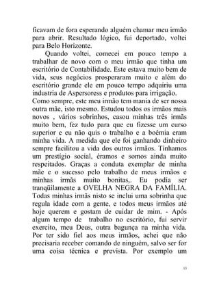 ficavam de fora esperando alguém chamar meu irmão
para abrir. Resultado lógico, fui deportado, voltei
para Belo Horizonte.
     Quando voltei, comecei em pouco tempo a
trabalhar de novo com o meu irmão que tinha um
escritório de Contabilidade. Este estava muito bem de
vida, seus negócios prosperaram muito e além do
escritório grande ele em pouco tempo adquiriu uma
industria de Aspersoress e produtos para irrigação.
Como sempre, este meu irmão tem mania de ser nossa
outra mãe, isto mesmo. Estudou todos os irmãos mais
novos , vários sobrinhos, casou minhas três irmãs
muito bem, fez tudo para que eu fizesse um curso
superior e eu não quis o trabalho e a boêmia eram
minha vida. A medida que ele foi ganhando dinheiro
sempre facilitou a vida dos outros irmãos. Tínhamos
um prestígio social, éramos e somos ainda muito
respeitados. Graças a conduta exemplar de minha
mãe e o sucesso pelo trabalho de meus irmãos e
minhas irmãs muito bonitas,. Eu podia ser
tranqüilamente a OVELHA NEGRA DA FAMÍLIA.
Todas minhas irmãs nisto se inclui uma sobrinha que
regula idade com a gente, e todos meus irmãos até
hoje querem e gostam de cuidar de mim. - Após
algum tempo de trabalho no escritório, fui servir
exercito, meu Deus, outra bagunça na minha vida.
Por ter sido fiel aos meus irmãos, achei que não
precisaria receber comando de ninguém, salvo ser for
uma coisa técnica e prevista. Por exemplo um

                                                   13
 