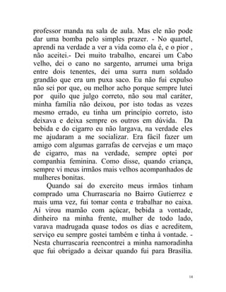 professor manda na sala de aula. Mas ele não pode
dar uma bomba pelo simples prazer. - No quartel,
aprendi na verdade a ver a vida como ela é, e o pior ,
não aceitei.- Dei muito trabalho, encarei um Cabo
velho, dei o cano no sargento, arrumei uma briga
entre dois tenentes, dei uma surra num soldado
grandão que era um puxa saco. Eu não fui expulso
não sei por que, ou melhor acho porque sempre lutei
por quilo que julgo correto, não sou mal caráter,
minha família não deixou, por isto todas as vezes
mesmo errado, eu tinha um princípio correto, isto
deixava e deixa sempre os outros em dúvida. Da
bebida e do cigarro eu não largava, na verdade eles
me ajudaram a me socializar. Era fácil fazer um
amigo com algumas garrafas de cervejas e um maço
de cigarro, mas na verdade, sempre optei por
companhia feminina. Como disse, quando criança,
sempre vi meus irmãos mais velhos acompanhados de
mulheres bonitas.
     Quando saí do exercito meus irmãos tinham
comprado uma Churrascaria no Bairro Gutierrez e
mais uma vez, fui tomar conta e trabalhar no caixa.
Aí virou mamão com açúcar, bebida a vontade,
dinheiro na minha frente, mulher de todo lado,
varava madrugada quase todos os dias e acreditem,
serviço eu sempre gostei também e tinha à vontade. -
Nesta churrascaria reencontrei a minha namoradinha
que fui obrigado a deixar quando fui para Brasília.


                                                    14
 