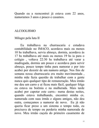 Quando eu a reencontrei já estava com 22 anos,
namoramos 3 anos e pouco e casamos.



ALCOOLISMO

Milagre pela luta II

    Eu trabalhava na churrascaria e estudava
contabilidade no IMACO, acordava mais ou menos
10 hs trabalhava, servia almoço, dormia, acordava às
17 hs trabalhava até mais ou menos 19 hs ia para o
colégio , voltava 22:30 hs trabalhava até varar a
madrugada, dormia um pouco e acordava para servir
almoço, pouco tempo tinha para namorar e por isto
acabei por desistir de um namoro antigo. Nos fins de
semana nossa churrascaria era muito movimentada ,
minha mãe fazia questão de trabalhar com a gente
nunca quis qualquer tipo de remuneração. Meu irmão
me deu um carro e aí ficou mais fácil, qualquer folga
eu estava na boêmia e na mulherada. Mais tarde
acabei por capotar este carro.- numa destas noites,
quando estava trabalhando, encontrei minha ex.
namorada com suas irmãs e alguns amigos, não deu
outra, começamos a namorar de novo. Eu já não
queria ficar preso a um sistema o tempo todo, eu
precisava de tempo ou perderia minha namorada de
novo. Meu irmão caçula do primeiro casamento de

                                                   15
 