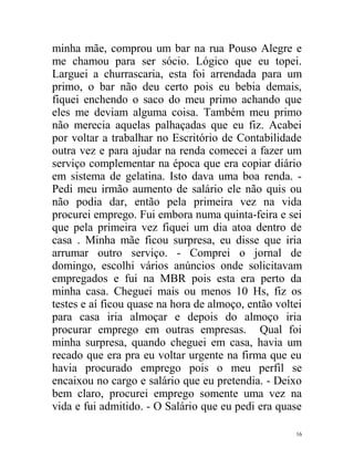 minha mãe, comprou um bar na rua Pouso Alegre e
me chamou para ser sócio. Lógico que eu topei.
Larguei a churrascaria, esta foi arrendada para um
primo, o bar não deu certo pois eu bebia demais,
fiquei enchendo o saco do meu primo achando que
eles me deviam alguma coisa. Também meu primo
não merecia aquelas palhaçadas que eu fiz. Acabei
por voltar a trabalhar no Escritório de Contabilidade
outra vez e para ajudar na renda comecei a fazer um
serviço complementar na época que era copiar diário
em sistema de gelatina. Isto dava uma boa renda. -
Pedi meu irmão aumento de salário ele não quis ou
não podia dar, então pela primeira vez na vida
procurei emprego. Fui embora numa quinta-feira e sei
que pela primeira vez fiquei um dia atoa dentro de
casa . Minha mãe ficou surpresa, eu disse que iria
arrumar outro serviço. - Comprei o jornal de
domingo, escolhi vários anúncios onde solicitavam
empregados e fui na MBR pois esta era perto da
minha casa. Cheguei mais ou menos 10 Hs, fiz os
testes e aí ficou quase na hora de almoço, então voltei
para casa iria almoçar e depois do almoço iria
procurar emprego em outras empresas. Qual foi
minha surpresa, quando cheguei em casa, havia um
recado que era pra eu voltar urgente na firma que eu
havia procurado emprego pois o meu perfil se
encaixou no cargo e salário que eu pretendia. - Deixo
bem claro, procurei emprego somente uma vez na
vida e fui admitido. - O Salário que eu pedi era quase

                                                     16
 