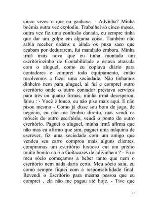 cinco vezes o que eu ganhava. - Advinha? Minha
boêmia outra vez explodiu. Trabalhei só cinco meses,
outra vez fiz uma confusão danada, eu sempre tinha
que dar um golpe em alguma coisa. Também não
sabia receber ordens e ainda os puxa saco que
acabam por dedurarem, fui mandado embora. Minha
irmã mais nova que eu tinha montado um
escritóriozinho de Contabilidade e estava atrasada
com o aluguel, como eu copiava diário para
contadores e comprei todo equipamento, então
resolvemos a fazer uma sociedade. Não tínhamos
dinheiro nem para aluguel, aí fui e comprei outro
escritório onde o outro contador prestava serviços
para três ou quatro firmas, minha irmã desesperou,
falou : - Você é louco, eu não piso mais aqui. E não
pisou mesmo - Como já disse sou bom de jogo, de
negócio, eu não me lembro direito, mas vendi os
móveis do outro escritório, vendi o ponto do outro
escritório. Paguei o aluguel, minha irmã afirma que
não mas eu afirmo que sim, paguei uma máquina de
escrever, fiz uma sociedade com um amigo que
vendeu seu carro comprou mais alguns clientes,
compramos um escritório luxuoso em um prédio
muito bonito na rua Goitacazes de adivinhem ? - Eu e
meu sócio começamos a beber tanto que nem o
escritório nem nada daria certo. Meu sócio saiu, eu
como sempre fiquei com a responsabilidade final.
Revendi o Escritório para mesma pessoa que eu
comprei , ela não me pagou até hoje. - Tive que

                                                  17
 