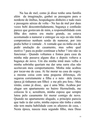 Na lua de mel, como já disse tenho uma família
além da imaginação, ganhei as passagens para o
nordeste de ônibus, hospedagens dinheiro e tudo mais
e passagens aéreas de volta - Na lua de mel por duas
vezes bebi descontroladamente, bagunça e confusão
parece que gostavam de mim, a responsabilidade com
filha dos outros era muito grande, eu estava
acostumado a namorar e entregar ou seja eu não tinha
compromisso nenhum senão de namorar, por isto
podia beber à vontade . A vontade que eu tinha era de
pedir anulação do casamento, mas sobre qual
motivo ? para eu poder continuar a beber ? isto não ia
funcionar.- Quando voltamos e fomos para casa da
minha mãe passava alguns dias e depois voltava a
bagunça de novo. Um dia minha irmã mais velha e
minha sobrinha queriam me dar uma surra elas não
aceitavam meu comportamento. Minha mãe acabou
por tocar-me de casa. Aí fui morar na casa do sogro;
a mesma coisa com uma pequena diferença, ele
segurou corretamente a filha e o neto dele (nesta
época já tínhamos um filho) e me pôs pra fora.- Meu
irmão, como já disse, que é uma Mãe. Acabou por
alugar um apartamento no bairro Hermelinda, me
colocou lá e, acreditem, minha esposa que sempre
lutou pelo casamento foi morar comigo de novo.
Quando no apartamento alugado, a princípio parecia
que tudo ia dar certo, minha esposa não tinha e ainda
não tem muita habilidade com os afazeres de casa, -
Nesta época, nasceu meu segundo filho, meu Deus

                                                    19
 