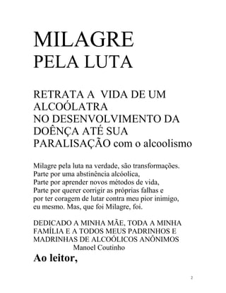 MILAGRE
PELA LUTA
RETRATA A VIDA DE UM
ALCOÓLATRA
NO DESENVOLVIMENTO DA
DOÊNÇA ATÉ SUA
PARALISAÇÃO com o alcoolismo
Milagre pela luta na verdade, são transformações.
Parte por uma abstinência alcóolica,
Parte por aprender novos métodos de vida,
Parte por querer corrigir as próprias falhas e
por ter coragem de lutar contra meu pior inimigo,
eu mesmo. Mas, que foi Milagre, foi.

DEDICADO A MINHA MÃE, TODA A MINHA
FAMÍLIA E A TODOS MEUS PADRINHOS E
MADRINHAS DE ALCOÓLICOS ANÔNIMOS
          Manoel Coutinho
Ao leitor,
                                                    2
 