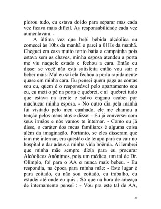 piorou tudo, eu estava doido para separar mas cada
vez ficava mais difícil. As responsabilidade cada vez
aumentavam. -
     A última vez que bebi bebida alcóolica eu
comecei às 10hs da manhã e parei a 01Hs da manhã.
Cheguei em casa muito tonto batia a campainha pois
estava sem as chaves, minha esposa atendeu a porta
me viu naquele estado e fechou a cara. Então eu
disse: se você não está satisfeita então vou sair e
beber mais. Mal eu saí ela fechou a porta rapidamente
quase em minha cara. Eu pensei quem paga as contas
sou eu, quem é o responsável pelo apartamento sou
eu, eu meti o pé na porta e quebrei, e aí quebrei tudo
que estava na frente e salvo engano acabei por
machucar minha esposa. - No outro dia pela manhã
fui visitado pelo meu cunhado, ele me chamou a
tenção pelos meus atos e disse: - Eu já conversei com
seus irmãos e nós vamos te internar. - Como eu já
disse, o caráter dos meus familiares é alguma coisa
além da imaginação. Portanto, se eles disseram que
iam me internar, era questão de tempo para eu cair no
hospital e dar adeus a minha vida boêmia. Aí lembrei
que minha mãe sempre dizia para eu procurar
Alcóolicos Anônimos, pois um médico, um tal de Dr.
Olímpio, foi para o AA e nunca mais bebeu. - Eu
respondia, na época para minha mãe: - Este lugar é
para coitado, eu não sou coitado, eu trabalho, eu
estudei até onde eu quis . Só que na hora de ameaça
de internamento pensei : - Vou pra este tal de AA,

                                                    20
 