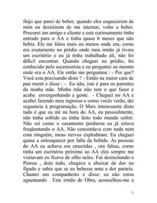 finjo que parei de beber, quando eles esquecerem de
mim ou desistirem de me internar, volto a beber.
Procurei um amigo e cliente e este curiosamente tinha
entrado para o AA e tinha quase 6 meses que não
bebia. Ele me falou mais ou menos onde era, como
era exatamente no prédio onde meu irmão já tivera
um escritório e eu já tinha trabalhado ali, não foi
difícil encontrar. Quando cheguei no prédio, fui
conhecido pelo ascensorista e eu perguntei ao mesmo
onde era o AA. Ele então me perguntou : - Por que?
Você esta precisando disto ? - Então na maior cara de
pau menti e disse : - Eu não, isto é para os parentes
da minha mãe. Minha mãe não tem o que fazer e
acaba envergonhando a gente. - Cheguei no AA e
acabei fazendo meu ingresso e como vocês verão, dei
seguencia à programação. O Mais interessante disto
tudo é que eu até na hora do AA, eu pessoalmente,
não tinha sofrido eu tinha feito todo mundo sofrer.
Não sei como o casamento perdurou eu já estava
freqüentando o AA. Não concordava com nada nem
com ninguém, meus nervos explodiram. Eu cheguei
quase a enlouquecer por falta da bebida. As pessoas
do AA eu achava ora enxeridas , ora falsas, como
tinha um escritório próximo ao AA eles sempre me
visitavam eu ficava de olho neles. Fui desinchando e
Piorou , doía tudo, chegava a abaixar de dor no
fígado e sabia que se eu bebesse uma a dor pararia.
Chamei um companheiro e disse: eu não estou
aguentando . Este irmão de Obra, aconselhou-me a

                                                   21
 