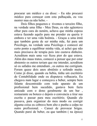 procurar um médico e eu disse: - Eu não procurei
médico para começar com esta palhaçada, eu vou
morrer mas eu não bebo. -
      Dois filhos pequenos e tivemos o terceiro filho,
na verdade uma filha - Meu Deus, eu não agüentava
olhar para cara do neném, achava que minha esposa
estava fazendo aquilo para me prender eu queria ir
embora e ter uma vida boêmia. - Graças a uma irmã
que também gosta de ser minha mãe, fui para um
Psicólogo, na verdade uma Psicóloga e comecei até
certo ponto a equilibrar minha vida, aí achei que não
mais precisava de terapia pois isto custava dinheiro.
Acreditem mais uma vez ficou pior do que estava.
Além dos maus tratos, comecei a pensar que por estar
abstemio os outros teriam que me intender, acreditem
só os safados me entendiam , os outros me corrigiam.
Foram quase dois anos abstênio e sofendo muito.
Como já disse, quando eu bebia, tinha um escritório
de Contabilidade onde eu disputava velhacaria. Eu
chegava num lugar e começava a beber, sempre bem
falante descontraído com todo aparato de um
profissional bem sucedido, gastava bem fazia
amizade com o dono geralmente de um bar ,
restaurante ou boteco e depois o convencia a tirar sua
escrita e passar para meu escritório. Quando ele
passava, para organizar do meu modo ou corrigir
alguma coisa eu cobrava bem alto e punha a culpa no
outro profissional. - Cansei de provocar brigas.
Quando parei de beber, eu que também ( na época)

                                                    22
 