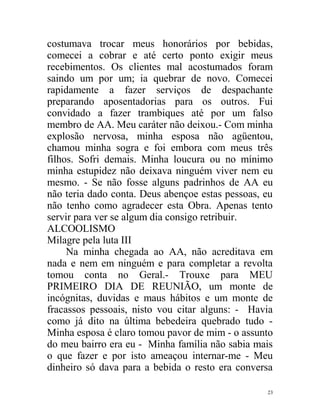 costumava trocar meus honorários por bebidas,
comecei a cobrar e até certo ponto exigir meus
recebimentos. Os clientes mal acostumados foram
saindo um por um; ia quebrar de novo. Comecei
rapidamente a fazer serviços de despachante
preparando aposentadorias para os outros. Fui
convidado a fazer trambiques até por um falso
membro de AA. Meu caráter não deixou.- Com minha
explosão nervosa, minha esposa não agüentou,
chamou minha sogra e foi embora com meus três
filhos. Sofri demais. Minha loucura ou no mínimo
minha estupidez não deixava ninguém viver nem eu
mesmo. - Se não fosse alguns padrinhos de AA eu
não teria dado conta. Deus abençoe estas pessoas, eu
não tenho como agradecer esta Obra. Apenas tento
servir para ver se algum dia consigo retribuir.
ALCOOLISMO
Milagre pela luta III
     Na minha chegada ao AA, não acreditava em
nada e nem em ninguém e para completar a revolta
tomou conta no Geral.- Trouxe para MEU
PRIMEIRO DIA DE REUNIÃO, um monte de
incógnitas, duvidas e maus hábitos e um monte de
fracassos pessoais, nisto vou citar alguns: - Havia
como já dito na última bebedeira quebrado tudo -
Minha esposa é claro tomou pavor de mim - o assunto
do meu bairro era eu - Minha família não sabia mais
o que fazer e por isto ameaçou internar-me - Meu
dinheiro só dava para a bebida o resto era conversa

                                                  23
 