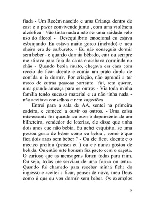 fiada - Um Recém nascido e uma Criança dentro de
casa e o pavor convivendo junto , com uma violência
alcóolica - Não tinha nada a não ser uma vaidade pelo
uso do álcool - Desequilíbrio emocional eu estava
esbanjando. Eu estava muito gordo (inchado) e meu
cheiro era de carbureto. - Eu não conseguia dormir
sem beber - e quando dormia bêbado, caia ou sempre
me atirava para fora da cama e acabava dormindo no
chão - Quando bebia muito, chegava em casa com
receio de ficar doente e comia um prato duplo de
comida e ia dormir. Por criação, não aprendi a ter
medo de outras pessoas portanto fui, sem querer,
uma grande ameaça para os outros - Via toda minha
família tendo sucesso material e eu não tinha nada -
não aceitava conselhos e nem sugestões .
     Entrei para a sala de AA, sentei na primeira
cadeira, e comecei a ouvir os outros. - Uma coisa
interessante foi quando eu ouvi o depoimento de um
bilheteiro, vendedor de loterias, ele disse que tinha
dois anos que não bebia. Eu achei esquisito, se uma
pessoa gosta de beber como eu bebia , como é que
fica dois anos sem beber ? - Ou ele ficou doente e o
médico proibiu (pensei eu ) ou ele nunca gostou de
bebida. Ou então este homem fez pacto com o capeta.
O curioso que as mensagens foram todas para mim.
Ou seja, todas me serviam de uma forma ou outra.
Quando fui chamado para receber minha ficha de
ingresso e aceitei a ficar, pensei de novo, meu Deus
como é que eu vou dormir sem beber. Os exemplos

                                                   24
 