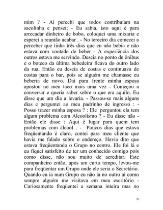 mim ? - Aí percebi que todos contribuíam na
sacolinha e pensei; - Eu sabia, isto aqui é para
arrecadar dinheiro de bobo, coloquei uma mixaria e
esperei a reunião acabar . - No terceiro dia comecei a
perceber que tinha três dias que eu não bebia e não
estava com vontade de beber - A experiência dos
outros estava me servindo. Descia no ponto de ônibus
e o boteco da última bebedeira ficava do outro lado
da rua. Então eu descia de costas e continuava de
costas para o bar, pois se alguém me chamasse eu
beberia de novo. Daí para frente minha esposa
apostou no meu taco mais uma vez - Começou a
conversar e queria saber sobre o que era aquilo. Eu
disse que um dia a levaria. - Passou-se mais alguns
dias e perguntei ao meu padrinho de ingresso : -
Posso trazer minha esposa ? : Ele perguntou ela tem
algum problema com Alcoolismo ? - Eu disse não -
Então ele disse : Aqui é lugar para quem tem
problemas com álcool . - Poucos dias que estava
freqüentando é claro, contei para meu cliente que
havia me falado sobre o endereço. Havia dito que
estava freqüentando o Grupo no centro. Ele foi lá e
eu fiquei satisfeito de ter um conhecido comigo pois
como disse, não sou muito de acreditar. Este
companheiro então, após um curto tempo, levou-me
para freqüentar um Grupo onde ele seria o Secretário.
Quando eu ia num Grupo eu não ia no outro aí como
sempre alguém me visitava em meu escritório -
Curiosamente freqüentei a semana inteira mas no

                                                    26
 