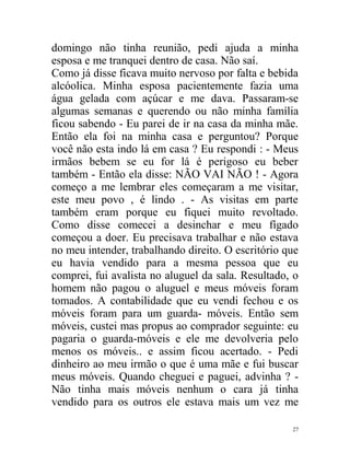 domingo não tinha reunião, pedi ajuda a minha
esposa e me tranquei dentro de casa. Não saí.
Como já disse ficava muito nervoso por falta e bebida
alcóolica. Minha esposa pacientemente fazia uma
água gelada com açúcar e me dava. Passaram-se
algumas semanas e querendo ou não minha família
ficou sabendo - Eu parei de ir na casa da minha mãe.
Então ela foi na minha casa e perguntou? Porque
você não esta indo lá em casa ? Eu respondi : - Meus
irmãos bebem se eu for lá é perigoso eu beber
também - Então ela disse: NÃO VAI NÃO ! - Agora
começo a me lembrar eles começaram a me visitar,
este meu povo , é lindo . - As visitas em parte
também eram porque eu fiquei muito revoltado.
Como disse comecei a desinchar e meu fígado
começou a doer. Eu precisava trabalhar e não estava
no meu intender, trabalhando direito. O escritório que
eu havia vendido para a mesma pessoa que eu
comprei, fui avalista no aluguel da sala. Resultado, o
homem não pagou o aluguel e meus móveis foram
tomados. A contabilidade que eu vendi fechou e os
móveis foram para um guarda- móveis. Então sem
móveis, custei mas propus ao comprador seguinte: eu
pagaria o guarda-móveis e ele me devolveria pelo
menos os móveis.. e assim ficou acertado. - Pedi
dinheiro ao meu irmão o que é uma mãe e fui buscar
meus móveis. Quando cheguei e paguei, advinha ? -
Não tinha mais móveis nenhum o cara já tinha
vendido para os outros ele estava mais um vez me

                                                    27
 