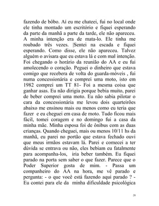 fazendo de bôbo. Aí eu me chateei, fui no local onde
ele tinha montado um escritório e fiquei esperando
da parte da manhã a parte da tarde, ele não apareceu.
A minha intenção era de mata-lo. Ele tinha me
roubado três vezes. |Sentei na escada e fiquei
esperando. Como disse, ele não apareceu. Talvez
alguém o avisara que eu estava lá e com mal intenção.
Foi chegando o horário da reunião do AA e eu fui
amolecendo o coração. Peguei o dinheiro que estava
comigo que recebera de volta do guarda-móveis , fui
numa concessionária e comprei uma moto, isto em
1982 comprei um TT 81- Foi a mesma coisa que
ganhar asas. Eu não dirigia porque bebia muito, parei
de beber comprei uma moto. Eu não sabia pilotar o
cara da concessionária me levou dois quarteirões
abaixo me ensinou mais ou menos como eu teria que
fazer e eu cheguei em casa de moto. Tudo ficou mais
fácil, tomei coragem e no domingo fui a casa da
minha mãe. Minha esposa foi de ônibus com as duas
crianças. Quando cheguei, mais ou menos 10/11 hs da
manhã, eu parei no portão que estava fechado ouvi
que meus irmãos estavam lá. Parei e comecei a ter
dúvida se entrava ou não, eles bebiam eu fatalmente
para acompanha-los, iria beber também. Eu fiquei
parado na porta sem saber o que fazer. Parece que o
Poder Superior gosta de mim. - Passa um
companheiro do AA na hora, me vê parado e
pergunta: - o que você está fazendo aqui parado ? -
Eu contei para ele da minha dificuldade psicológica

                                                   28
 
