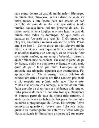 para entrar dentro da casa da minha mãe. - Ele pegou
na minha mão, atravessou a rua e disse, deixa de ser
bobo rapaz, e me levou para um grupo de AA
pertinho da casa da minha mãe que estava tendo
reunião naquela hora. Foi um presente do céu. Eu
passei novamente a freqüentar o meu lugar, a casa da
minha mãe todos os domingos. Só que antes eu
passava no AA assistia a reunião. Então quando eu
chegava, não tinha a mínima vontade de beber. Pensa
que é só isto ? - Como disse eu não tolerava minha
mãe e ela não aceitava o que eu fazia. - Portanto após
as reuniões matinais de domingo, eu ao invés de ficar
com meus irmãos, quase sempre bebendo, passei a
ajudar minha mãe na cozinha. Eu sempre gostei de pé
de frango, então ela comprova o frango e mais meio
quilo de pé e fazia pra mim. Começou aí uma
amizade que ninguém esperava que acontecesse. Fui
aprendendo no AA a corrigir meus defeitos de
caráter, um deles é que se um filho não tem paciência
e não respeita sua própria mãe, que filho é este.
Minha mãe aos poucos começou a acreditar em mim,
fazia questão de dizer para a vizinhança toda que eu
tinha parado de beber e por isto tive que abandonar
os botecos perto da casa da minha mãe também. E
ainda eu dedicava as fichas de AA para ela, por isto,
eu adoro a programação de fichas. Ela sempre ficava
empolgada quando eu levava uma ficha ,ela pedia,
quando eu morrer quero que enterre as fichas comigo.
Nossa amizade foi limpa pura e sincera até sua morte.

                                                    29
 