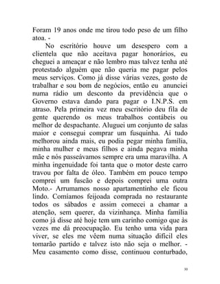 Foram 19 anos onde me tirou todo peso de um filho
atoa. -
     No escritório houve um desespero com a
clientela que não aceitava pagar honorários, eu
cheguei a ameaçar e não lembro mas talvez tenha até
protestado alguém que não queria me pagar pelos
meus serviços. Como já disse várias vezes, gosto de
trabalhar e sou bom de negócios, então eu anunciei
numa rádio um desconto da previdência que o
Governo estava dando para pagar o I.N.P.S. em
atraso. Pela primeira vez meu escritório deu fila de
gente querendo os meus trabalhos contábeis ou
melhor de despachante. Aluguei um conjunto de salas
maior e consegui comprar um fusquinha. Aí tudo
melhorou ainda mais, eu podia pegar minha família,
minha mulher e meus filhos e ainda pegava minha
mãe e nós passeávamos sempre era uma maravilha. A
minha ingenuidade foi tanta que o motor deste carro
travou por falta de óleo. Também em pouco tempo
comprei um fuscão e depois comprei uma outra
Moto.- Arrumamos nosso apartamentinho ele ficou
lindo. Comíamos feijoada comprada no restaurante
todos os sábados e assim comecei a chamar a
atenção, sem querer, da vizinhança. Minha família
como já disse até hoje tem um carinho comigo que às
vezes me dá preocupação. Eu tenho uma vida para
viver, se eles me vêem numa situação difícil eles
tomarão partido e talvez isto não seja o melhor. -
Meu casamento como disse, continuou conturbado,

                                                  30
 