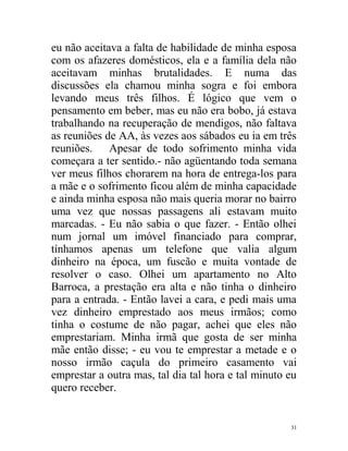 eu não aceitava a falta de habilidade de minha esposa
com os afazeres domésticos, ela e a família dela não
aceitavam minhas brutalidades. E numa das
discussões ela chamou minha sogra e foi embora
levando meus três filhos. É lógico que vem o
pensamento em beber, mas eu não era bobo, já estava
trabalhando na recuperação de mendigos, não faltava
as reuniões de AA, às vezes aos sábados eu ia em três
reuniões. Apesar de todo sofrimento minha vida
começara a ter sentido.- não agüentando toda semana
ver meus filhos chorarem na hora de entrega-los para
a mãe e o sofrimento ficou além de minha capacidade
e ainda minha esposa não mais queria morar no bairro
uma vez que nossas passagens ali estavam muito
marcadas. - Eu não sabia o que fazer. - Então olhei
num jornal um imóvel financiado para comprar,
tínhamos apenas um telefone que valia algum
dinheiro na época, um fuscão e muita vontade de
resolver o caso. Olhei um apartamento no Alto
Barroca, a prestação era alta e não tinha o dinheiro
para a entrada. - Então lavei a cara, e pedi mais uma
vez dinheiro emprestado aos meus irmãos; como
tinha o costume de não pagar, achei que eles não
emprestariam. Minha irmã que gosta de ser minha
mãe então disse; - eu vou te emprestar a metade e o
nosso irmão caçula do primeiro casamento vai
emprestar a outra mas, tal dia tal hora e tal minuto eu
quero receber.


                                                     31
 