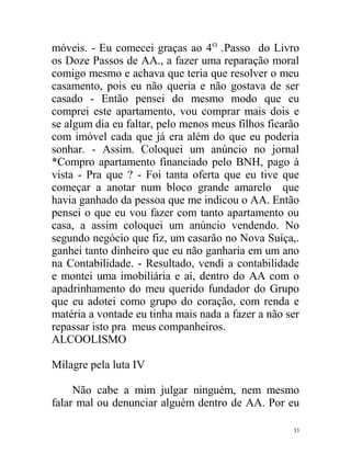 móveis. - Eu comecei graças ao 4 O .Passo do Livro
os Doze Passos de AA., a fazer uma reparação moral
comigo mesmo e achava que teria que resolver o meu
casamento, pois eu não queria e não gostava de ser
casado - Então pensei do mesmo modo que eu
comprei este apartamento, vou comprar mais dois e
se algum dia eu faltar, pelo menos meus filhos ficarão
com imóvel cada que já era além do que eu poderia
sonhar. - Assim. Coloquei um anúncio no jornal
*Compro apartamento financiado pelo BNH, pago à
vista - Pra que ? - Foi tanta oferta que eu tive que
começar a anotar num bloco grande amarelo que
havia ganhado da pessoa que me indicou o AA. Então
pensei o que eu vou fazer com tanto apartamento ou
casa, a assim coloquei um anúncio vendendo. No
segundo negócio que fiz, um casarão no Nova Suíça,.
ganhei tanto dinheiro que eu não ganharia em um ano
na Contabilidade. - Resultado, vendi a contabilidade
e montei uma imobiliária e aí, dentro do AA com o
apadrinhamento do meu querido fundador do Grupo
que eu adotei como grupo do coração, com renda e
matéria a vontade eu tinha mais nada a fazer a não ser
repassar isto pra meus companheiros.
ALCOOLISMO

Milagre pela luta IV

     Não cabe a mim julgar ninguém, nem mesmo
falar mal ou denunciar alguém dentro de AA. Por eu

                                                    33
 