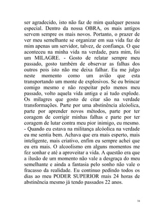 ser agradecido, isto não faz de mim qualquer pessoa
especial. Dentro da nossa OBRA, os mais antigos
servem sempre os mais novos. Portanto, o prazer de
ver meu semelhante se organizar em sua vida faz de
mim apenas um servidor, talvez, de confiança. O que
aconteceu na minha vida na verdade, para mim, foi
um MILAGRE. - Gosto de relatar sempre meu
passado, gosto também de observar as falhas dos
outros pois isto não me deixa falhar. Eu me julgo
neste momento como um avião que esta
transportando um monte de explosivos. Se eu brincar
comigo mesmo e não respeitar pelo menos meu
passado, volto aquela vida antiga e aí tudo explode.
Os milagres que gosto de citar são na verdade
transformações. Parte por uma abstinência alcóolica,
parte por aprender novos métodos, parte por ter
coragem de corrigir minhas falhas e parte por ter
coragem de lutar contra meu pior inimigo, eu mesmo.
- Quando eu estava na militança alcóolica na verdade
eu me sentia bem. Achava que era mais esperto, mais
inteligente, mais criativo, enfim eu sempre achei que
eu era mais. O alcoolismo em alguns momentos me
fez sonhar e até a aproveitar a vida. A questão era que
a ilusão de um momento não vale a desgraça do meu
semelhante e ainda a fantasia pelo sonho não vale o
fracasso da realidade. Eu continuo pedindo todos os
dias ao meu PODER SUPERIOR mais 24 horas de
abstinência mesmo já tendo passados 22 anos.


                                                     34
 