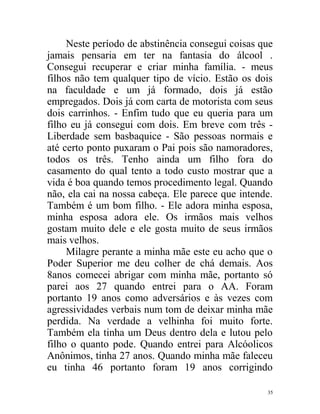 Neste período de abstinência consegui coisas que
jamais pensaria em ter na fantasia do álcool .
Consegui recuperar e criar minha família. - meus
filhos não tem qualquer tipo de vício. Estão os dois
na faculdade e um já formado, dois já estão
empregados. Dois já com carta de motorista com seus
dois carrinhos. - Enfim tudo que eu queria para um
filho eu já consegui com dois. Em breve com três -
Liberdade sem basbaquice - São pessoas normais e
até certo ponto puxaram o Pai pois são namoradores,
todos os três. Tenho ainda um filho fora do
casamento do qual tento a todo custo mostrar que a
vida é boa quando temos procedimento legal. Quando
não, ela cai na nossa cabeça. Ele parece que intende.
Também é um bom filho. - Ele adora minha esposa,
minha esposa adora ele. Os irmãos mais velhos
gostam muito dele e ele gosta muito de seus irmãos
mais velhos.
     Milagre perante a minha mãe este eu acho que o
Poder Superior me deu colher de chá demais. Aos
8anos comecei abrigar com minha mãe, portanto só
parei aos 27 quando entrei para o AA. Foram
portanto 19 anos como adversários e às vezes com
agressividades verbais num tom de deixar minha mãe
perdida. Na verdade a velhinha foi muito forte.
Também ela tinha um Deus dentro dela e lutou pelo
filho o quanto pode. Quando entrei para Alcóolicos
Anônimos, tinha 27 anos. Quando minha mãe faleceu
eu tinha 46 portanto foram 19 anos corrigindo

                                                   35
 