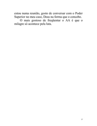 estou numa reunião, gosto de conversar com o Poder
Superior no meu caso, Deus na forma que o concebo.
    O mais gostoso de freqüentar o AA é que o
milagre só acontece pela luta.




                                                37
 