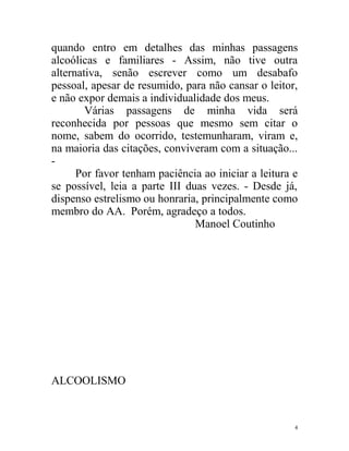 quando entro em detalhes das minhas passagens
alcoólicas e familiares - Assim, não tive outra
alternativa, senão escrever como um desabafo
pessoal, apesar de resumido, para não cansar o leitor,
e não expor demais a individualidade dos meus.
        Várias passagens de minha vida será
reconhecida por pessoas que mesmo sem citar o
nome, sabem do ocorrido, testemunharam, viram e,
na maioria das citações, conviveram com a situação...
-
      Por favor tenham paciência ao iniciar a leitura e
se possível, leia a parte III duas vezes. - Desde já,
dispenso estrelismo ou honraria, principalmente como
membro do AA. Porém, agradeço a todos.
                                Manoel Coutinho




ALCOOLISMO


                                                      4
 