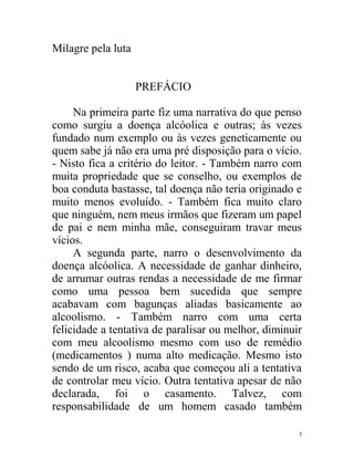 Milagre pela luta


                    PREFÁCIO

     Na primeira parte fiz uma narrativa do que penso
como surgiu a doença alcóolica e outras; às vezes
fundado num exemplo ou às vezes geneticamente ou
quem sabe já não era uma pré disposição para o vício.
- Nisto fica a critério do leitor. - Também narro com
muita propriedade que se conselho, ou exemplos de
boa conduta bastasse, tal doença não teria originado e
muito menos evoluído. - Também fica muito claro
que ninguém, nem meus irmãos que fizeram um papel
de pai e nem minha mãe, conseguiram travar meus
vícios.
     A segunda parte, narro o desenvolvimento da
doença alcóolica. A necessidade de ganhar dinheiro,
de arrumar outras rendas a necessidade de me firmar
como uma pessoa bem sucedida que sempre
acabavam com bagunças aliadas basicamente ao
alcoolismo. - Também narro com uma certa
felicidade a tentativa de paralisar ou melhor, diminuir
com meu alcoolismo mesmo com uso de remédio
(medicamentos ) numa alto medicação. Mesmo isto
sendo de um risco, acaba que começou ali a tentativa
de controlar meu vício. Outra tentativa apesar de não
declarada, foi o casamento. Talvez, com
responsabilidade de um homem casado também

                                                      5
 