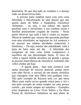 diminuiria. Só que deu tudo ao contrário e a doença
cada vez desenvolveu mais.
     A terceira parte também narra com uma certa
felicidade a descolocação de uma pessoa que não
queria parar de beber e freqüentou Alcóolicos
Anônimos. - ou seja, a sua cabeça não queria
paralisar com o alcoolismo, a sua conduta social e
familiar praticamente exigiam do mesmo. - Neste
ponto observar que toda a luta é contra eu mesmo.
Observar também que mesmo não querendo paralisar
com meu alcoolismo, ao ingressar no AA comecei a
ter sucesso nas minhas atividades comerciais e
familiares; - Ou seja, mesmo não entendendo, valia a
pena de lutar mais um dia . A felicidade das
conquistas de uma certa forma compensava o
sacrifício até um determinado limite. O risco de
voltar a ingerir bebida alcoólica era grande e graças
as pessoas maravilhosas de Alcóolicos Anônimos não
voltei a beber até hoje.
          A quarta parte , faço uma narrativa com
muita descrição do sucesso material, porém narro
com todo fervor, o sucesso de um doente alcóolico
que conseguiu criar seus filhos sem qualquer vício.
Não pelo exemplo de fracasso uma vez que meus
filhos eram muito novos quando entrei para o AA e
sim pelo exemplo de tentar sempre ser uma pessoa
correta , por tentar sempre ser autentica. - Exemplos
estes inspirados no Livro Viver Sóbrio e Os Doze
Passos de Alcóolicos Anônimos no meu plano de

                                                    6
 