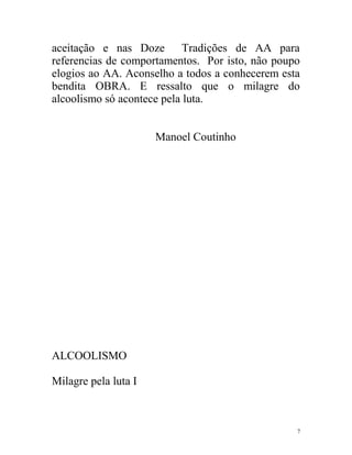 aceitação e nas Doze Tradições de AA para
referencias de comportamentos. Por isto, não poupo
elogios ao AA. Aconselho a todos a conhecerem esta
bendita OBRA. E ressalto que o milagre do
alcoolismo só acontece pela luta.


                      Manoel Coutinho




ALCOOLISMO

Milagre pela luta I



                                                 7
 