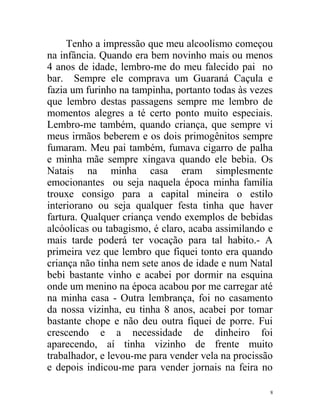 Tenho a impressão que meu alcoolismo começou
na infância. Quando era bem novinho mais ou menos
4 anos de idade, lembro-me do meu falecido pai no
bar. Sempre ele comprava um Guaraná Caçula e
fazia um furinho na tampinha, portanto todas às vezes
que lembro destas passagens sempre me lembro de
momentos alegres a té certo ponto muito especiais.
Lembro-me também, quando criança, que sempre vi
meus irmãos beberem e os dois primogênitos sempre
fumaram. Meu pai também, fumava cigarro de palha
e minha mãe sempre xingava quando ele bebia. Os
Natais na minha casa eram simplesmente
emocionantes ou seja naquela época minha família
trouxe consigo para a capital mineira o estilo
interiorano ou seja qualquer festa tinha que haver
fartura. Qualquer criança vendo exemplos de bebidas
alcóolicas ou tabagismo, é claro, acaba assimilando e
mais tarde poderá ter vocação para tal habito.- A
primeira vez que lembro que fiquei tonto era quando
criança não tinha nem sete anos de idade e num Natal
bebi bastante vinho e acabei por dormir na esquina
onde um menino na época acabou por me carregar até
na minha casa - Outra lembrança, foi no casamento
da nossa vizinha, eu tinha 8 anos, acabei por tomar
bastante chope e não deu outra fiquei de porre. Fui
crescendo e a necessidade de dinheiro foi
aparecendo, aí tinha vizinho de frente muito
trabalhador, e levou-me para vender vela na procissão
e depois indicou-me para vender jornais na feira no

                                                    8
 