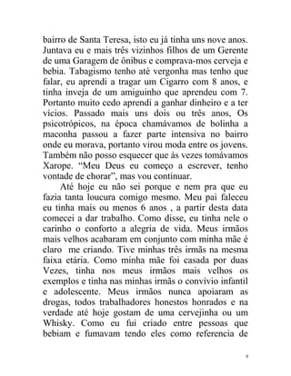 bairro de Santa Teresa, isto eu já tinha uns nove anos.
Juntava eu e mais três vizinhos filhos de um Gerente
de uma Garagem de ônibus e comprava-mos cerveja e
bebia. Tabagismo tenho até vergonha mas tenho que
falar, eu aprendi a tragar um Cigarro com 8 anos, e
tinha inveja de um amiguinho que aprendeu com 7.
Portanto muito cedo aprendi a ganhar dinheiro e a ter
vícios. Passado mais uns dois ou três anos, Os
psicotrópicos, na época chamávamos de bolinha a
maconha passou a fazer parte intensiva no bairro
onde eu morava, portanto virou moda entre os jovens.
Também não posso esquecer que às vezes tomávamos
Xarope. “Meu Deus eu começo a escrever, tenho
vontade de chorar”, mas vou continuar.
     Até hoje eu não sei porque e nem pra que eu
fazia tanta loucura comigo mesmo. Meu pai faleceu
eu tinha mais ou menos 6 anos , a partir desta data
comecei a dar trabalho. Como disse, eu tinha nele o
carinho o conforto a alegria de vida. Meus irmãos
mais velhos acabaram em conjunto com minha mãe é
claro me criando. Tive minhas três irmãs na mesma
faixa etária. Como minha mãe foi casada por duas
Vezes, tinha nos meus irmãos mais velhos os
exemplos e tinha nas minhas irmãs o convívio infantil
e adolescente. Meus irmãos nunca apoiaram as
drogas, todos trabalhadores honestos honrados e na
verdade até hoje gostam de uma cervejinha ou um
Whisky. Como eu fui criado entre pessoas que
bebiam e fumavam tendo eles como referencia de

                                                      9
 